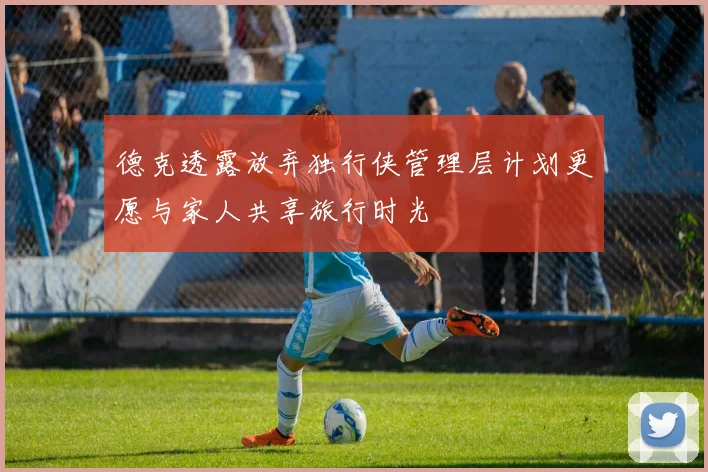 德克透露放弃独行侠管理层计划更愿与家人共享旅行时光