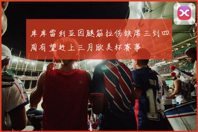 库库雷利亚因腿筋拉伤缺席三到四周有望赶上三月欧美杯赛事