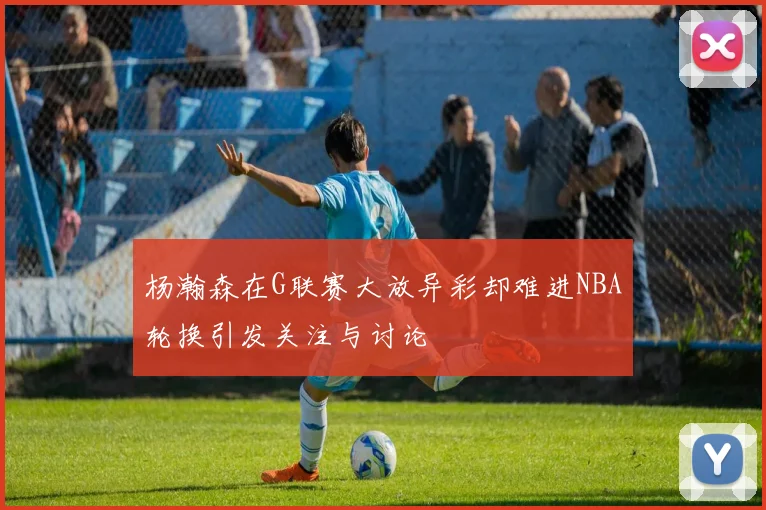 杨瀚森在G联赛大放异彩却难进NBA轮换引发关注与讨论