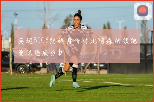 英超BIG6防线身价对比阿森纳领跑曼联垫底分析