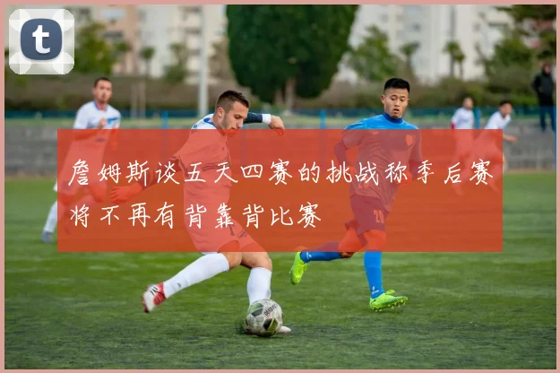 詹姆斯谈五天四赛的挑战称季后赛将不再有背靠背比赛
