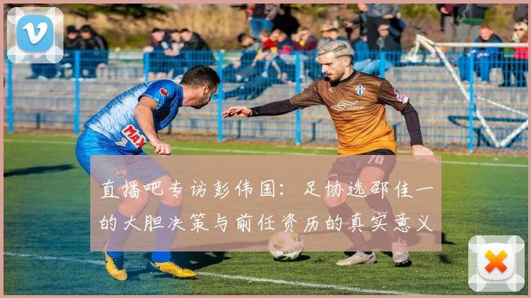 直播吧专访彭伟国：足协选邵佳一的大胆决策与前任资历的真实意义