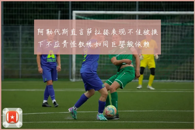 阿勒代斯直言萨拉赫表现不佳被换下不应责怪教练如同巨婴般依赖