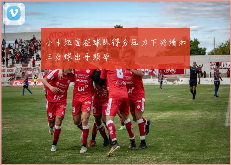 小卡坦言在球队得分压力下将增加三分球出手频率