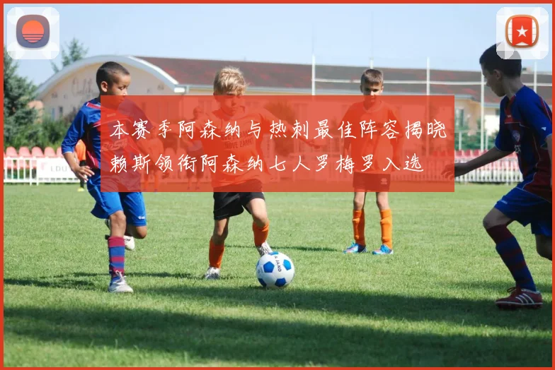 本赛季阿森纳与热刺最佳阵容揭晓赖斯领衔阿森纳七人罗梅罗入选