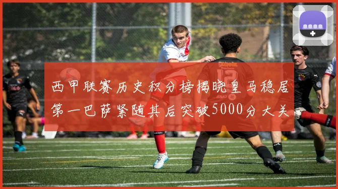 西甲联赛历史积分榜揭晓皇马稳居第一巴萨紧随其后突破5000分大关