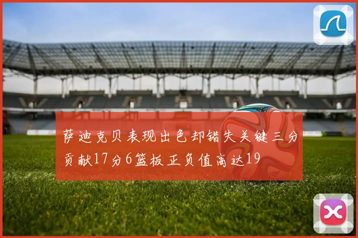 萨迪克贝表现出色却错失关键三分贡献17分6篮板正负值高达19