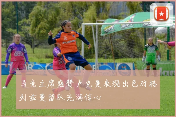 马竞主席盛赞卢克曼表现出色对格列兹曼留队充满信心
