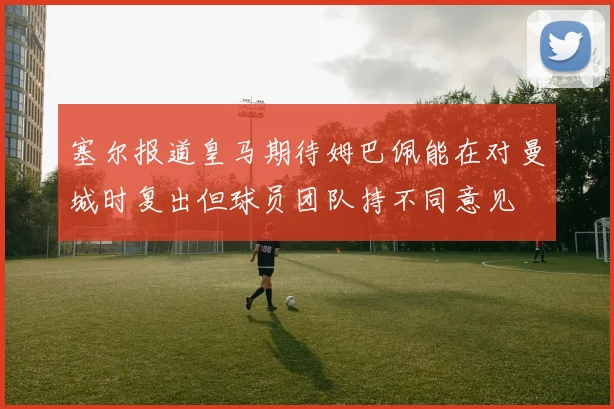 塞尔报道皇马期待姆巴佩能在对曼城时复出但球员团队持不同意见