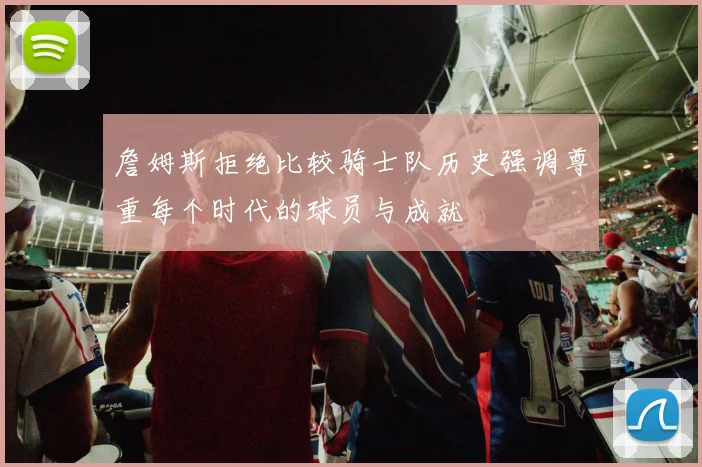 詹姆斯拒绝比较骑士队历史强调尊重每个时代的球员与成就