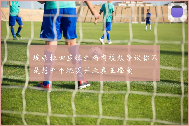 埃弗拉回应舔生鸡肉视频争议称只是想开个玩笑并未真正舔食