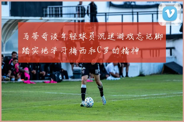 马蒂奇谈年轻球员沉迷游戏忘记脚踏实地学习梅西和C罗的精神