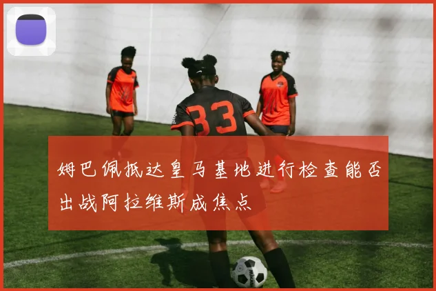 姆巴佩抵达皇马基地进行检查能否出战阿拉维斯成焦点