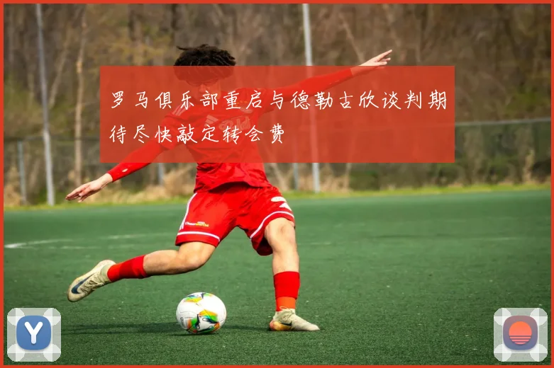 罗马俱乐部重启与德勒古欣谈判期待尽快敲定转会费