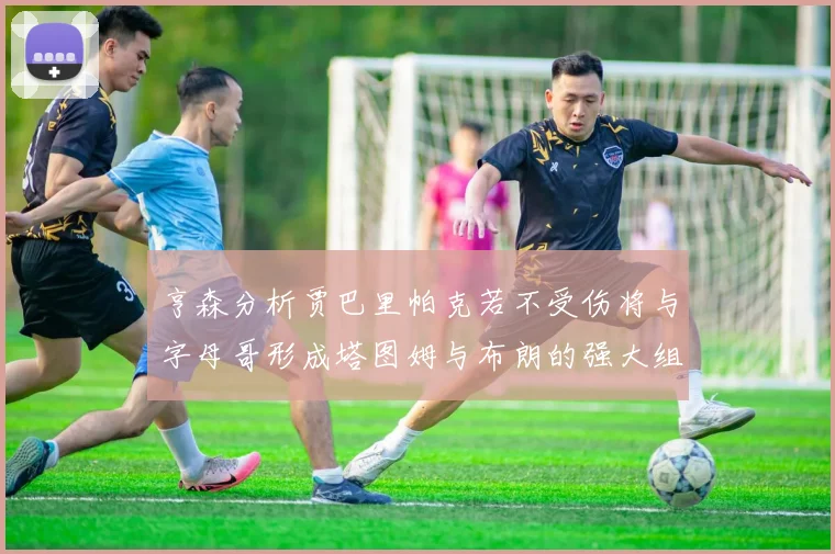 亨森分析贾巴里帕克若不受伤将与字母哥形成塔图姆与布朗的强大组合