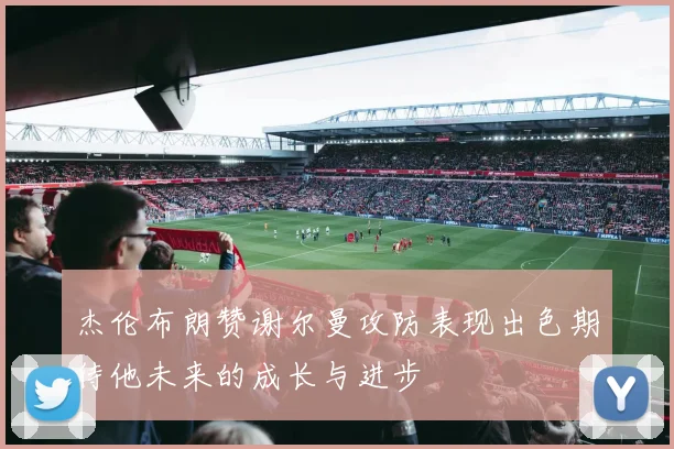 杰伦布朗赞谢尔曼攻防表现出色期待他未来的成长与进步