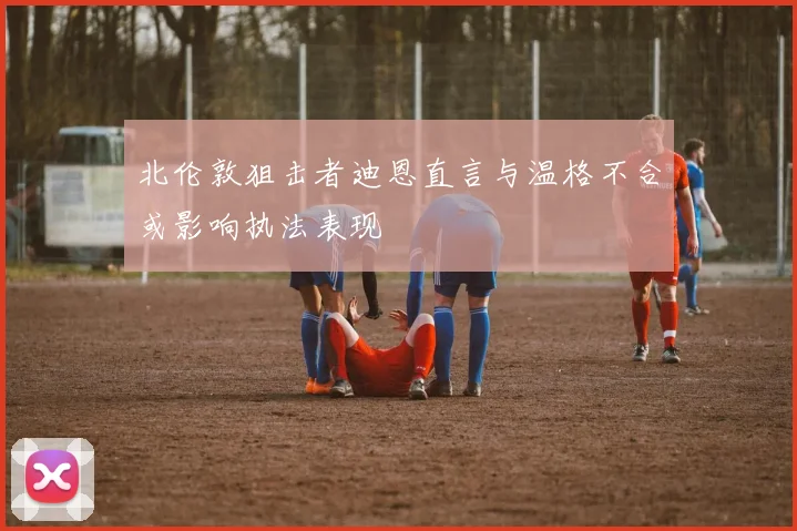 北伦敦狙击者迪恩直言与温格不合或影响执法表现