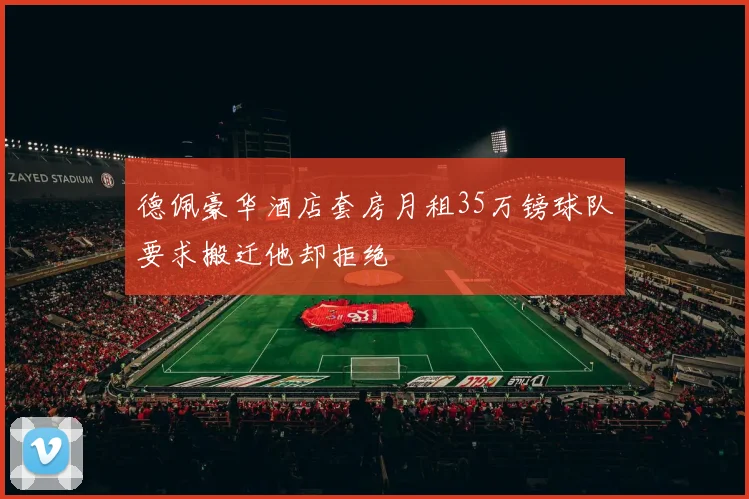 德佩豪华酒店套房月租35万镑球队要求搬迁他却拒绝