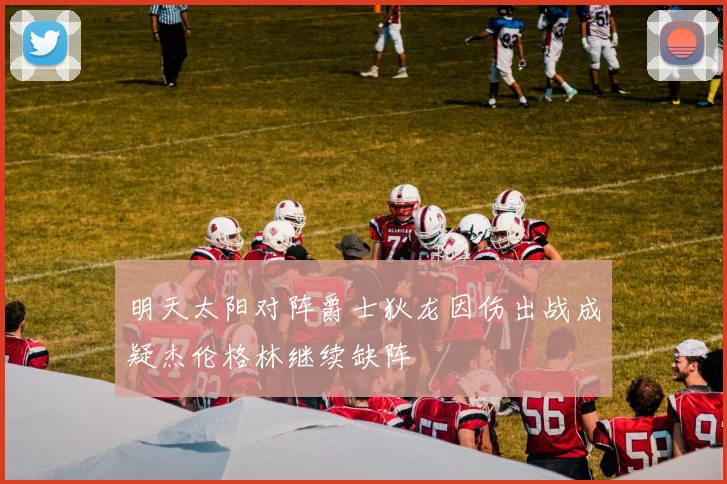 明天太阳对阵爵士狄龙因伤出战成疑杰伦格林继续缺阵
