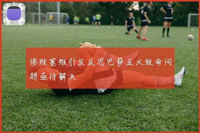 惨败塞维引发反思巴萨五大致命问题亟待解决