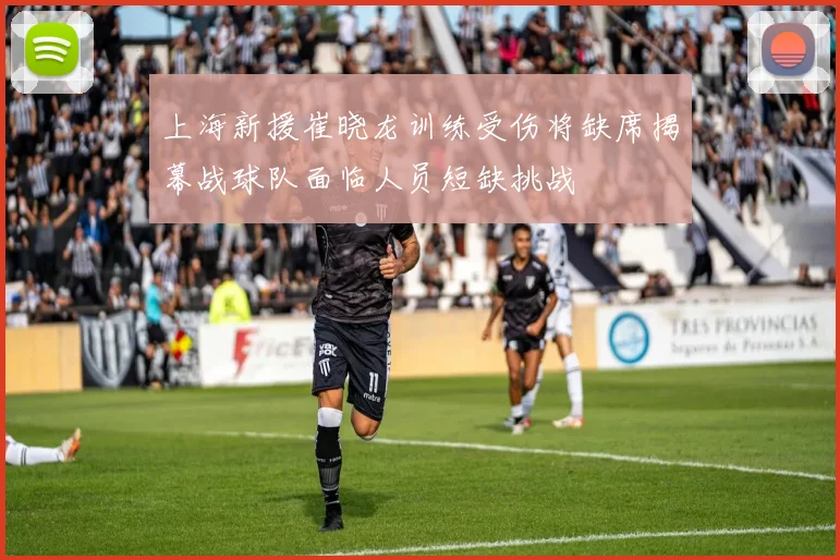 上海新援崔晓龙训练受伤将缺席揭幕战球队面临人员短缺挑战