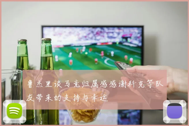 鲁杰里谈马竞归属感感谢科克等队友带来的支持与幸运