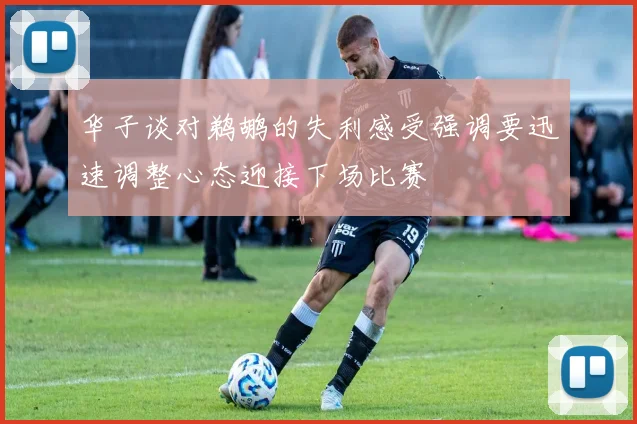 华子谈对鹈鹕的失利感受强调要迅速调整心态迎接下场比赛