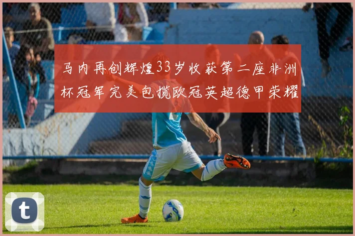 马内再创辉煌33岁收获第二座非洲杯冠军完美包揽欧冠英超德甲荣耀