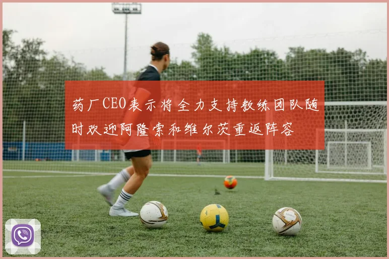 药厂CEO表示将全力支持教练团队随时欢迎阿隆索和维尔茨重返阵容