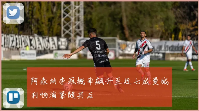 阿森纳夺冠概率飙升至近七成曼城利物浦紧随其后