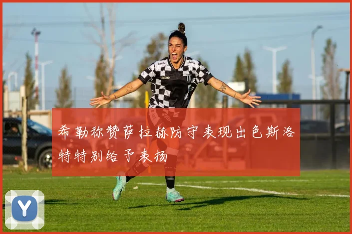希勒称赞萨拉赫防守表现出色斯洛特特别给予表扬