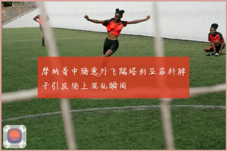 摩纳哥中场意外飞踹塔利亚菲科脖子引发场上混乱瞬间