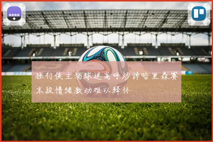 独行侠主场球迷高呼炒掉哈里森赛末段情绪激动难以释怀
