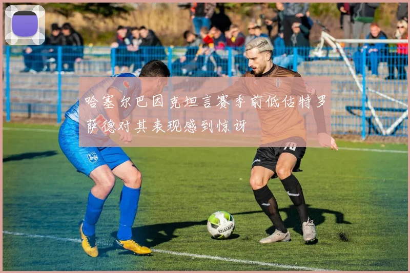 哈塞尔巴因克坦言赛季前低估特罗萨德对其表现感到惊讶